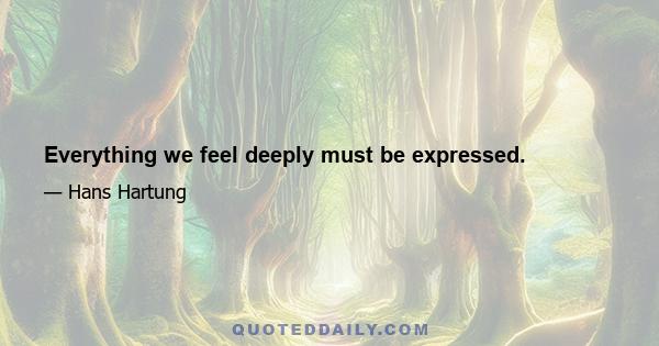 Everything we feel deeply must be expressed.