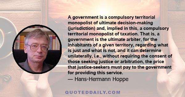 A government is a compulsory territorial monopolist of ultimate decision-making (jurisdiction) and, implied in this, a compulsory territorial monopolist of taxation. That is, a government is the ultimate arbiter, for