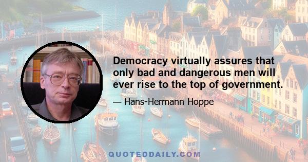 Democracy virtually assures that only bad and dangerous men will ever rise to the top of government.