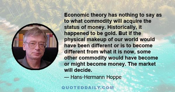 Economic theory has nothing to say as to what commodity will acquire the status of money. Historically, it happened to be gold. But if the physical makeup of our world would have been different or is to become different 