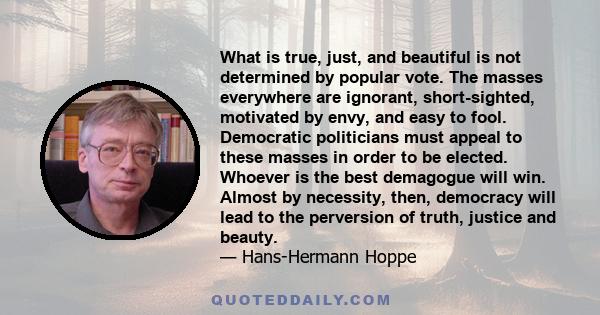 What is true, just, and beautiful is not determined by popular vote. The masses everywhere are ignorant, short-sighted, motivated by envy, and easy to fool. Democratic politicians must appeal to these masses in order to 