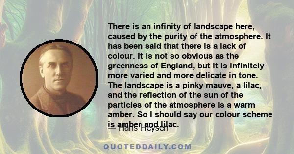 There is an infinity of landscape here, caused by the purity of the atmosphere. It has been said that there is a lack of colour. It is not so obvious as the greenness of England, but it is infinitely more varied and