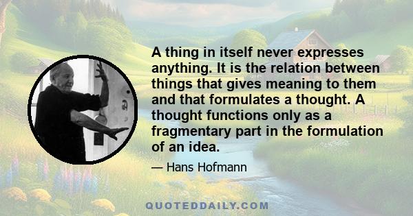 A thing in itself never expresses anything. It is the relation between things that gives meaning to them and that formulates a thought. A thought functions only as a fragmentary part in the formulation of an idea.