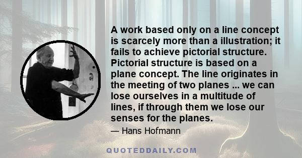 A work based only on a line concept is scarcely more than a illustration; it fails to achieve pictorial structure. Pictorial structure is based on a plane concept. The line originates in the meeting of two planes ... we 