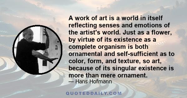 A work of art is a world in itself reflecting senses and emotions of the artist's world. Just as a flower, by virtue of its existence as a complete organism is both ornamental and self-sufficient as to color, form, and