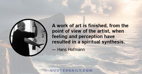 A work of art is finished, from the point of view of the artist, when feeling and perception have resulted in a spiritual synthesis.