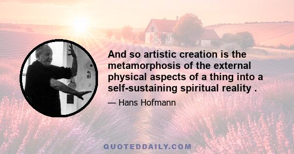 And so artistic creation is the metamorphosis of the external physical aspects of a thing into a self-sustaining spiritual reality .