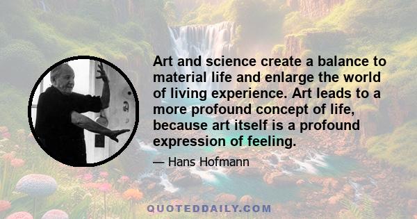 Art and science create a balance to material life and enlarge the world of living experience. Art leads to a more profound concept of life, because art itself is a profound expression of feeling.