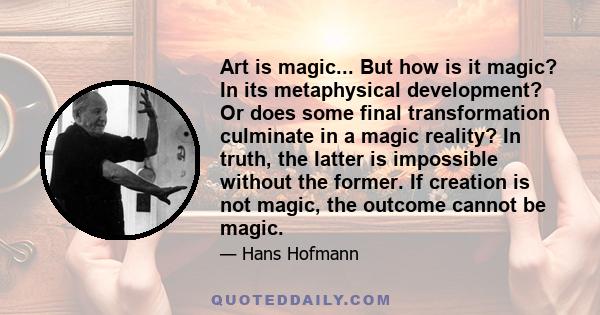 Art is magic... But how is it magic? In its metaphysical development? Or does some final transformation culminate in a magic reality? In truth, the latter is impossible without the former. If creation is not magic, the