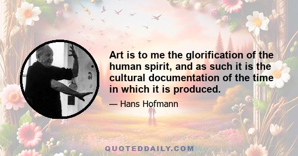 Art is to me the glorification of the human spirit, and as such it is the cultural documentation of the time in which it is produced.