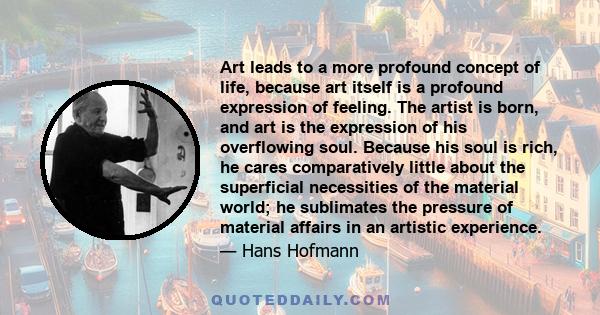 Art leads to a more profound concept of life, because art itself is a profound expression of feeling. The artist is born, and art is the expression of his overflowing soul. Because his soul is rich, he cares