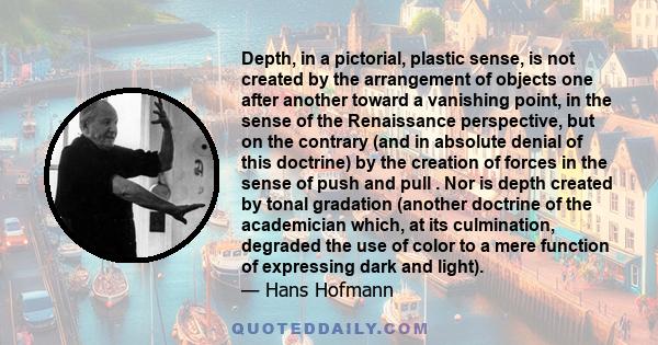 Depth, in a pictorial, plastic sense, is not created by the arrangement of objects one after another toward a vanishing point, in the sense of the Renaissance perspective, but on the contrary (and in absolute denial of