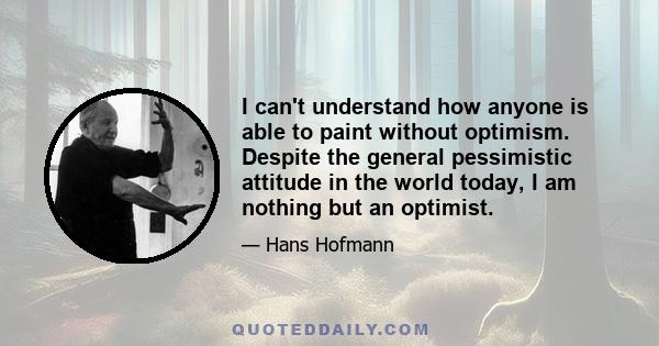 I can't understand how anyone is able to paint without optimism. Despite the general pessimistic attitude in the world today, I am nothing but an optimist.