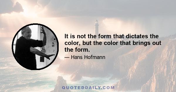 It is not the form that dictates the color, but the color that brings out the form.