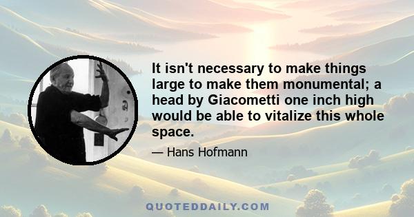 It isn't necessary to make things large to make them monumental; a head by Giacometti one inch high would be able to vitalize this whole space.