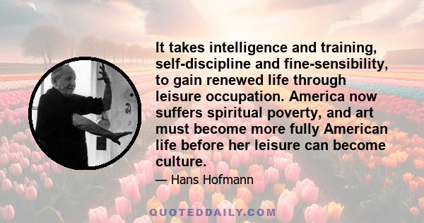 It takes intelligence and training, self-discipline and fine-sensibility, to gain renewed life through leisure occupation. America now suffers spiritual poverty, and art must become more fully American life before her