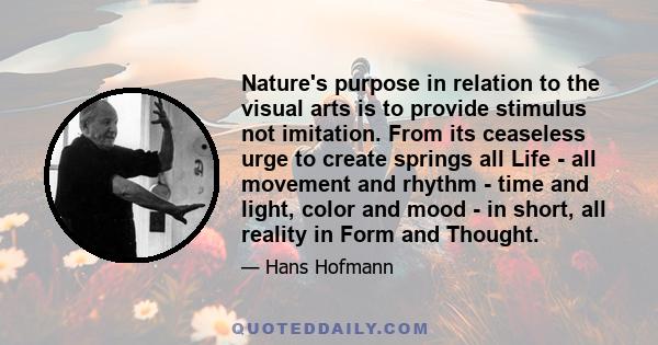 Nature's purpose in relation to the visual arts is to provide stimulus not imitation. From its ceaseless urge to create springs all Life - all movement and rhythm - time and light, color and mood - in short, all reality 