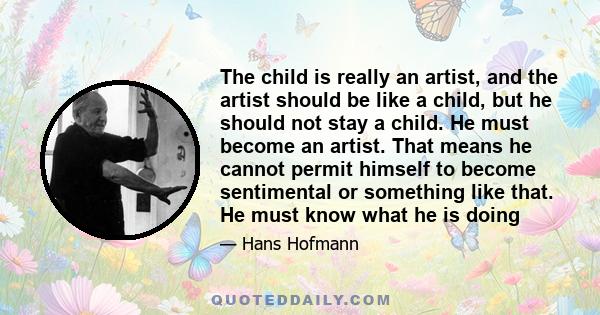 The child is really an artist, and the artist should be like a child, but he should not stay a child. He must become an artist. That means he cannot permit himself to become sentimental or something like that. He must