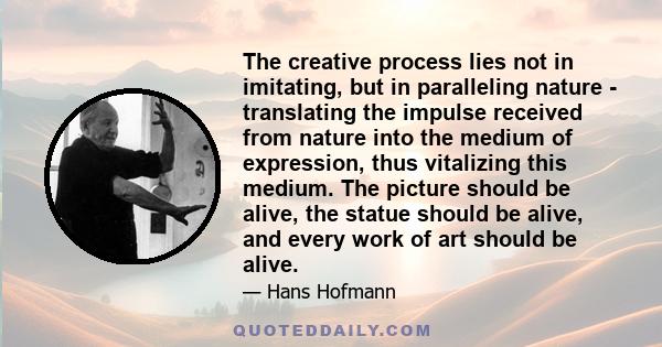 The creative process lies not in imitating, but in paralleling nature - translating the impulse received from nature into the medium of expression, thus vitalizing this medium. The picture should be alive, the statue