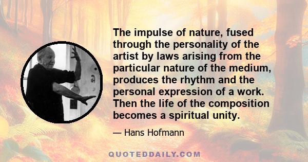 The impulse of nature, fused through the personality of the artist by laws arising from the particular nature of the medium, produces the rhythm and the personal expression of a work. Then the life of the composition