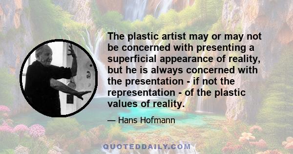 The plastic artist may or may not be concerned with presenting a superficial appearance of reality, but he is always concerned with the presentation - if not the representation - of the plastic values of reality.