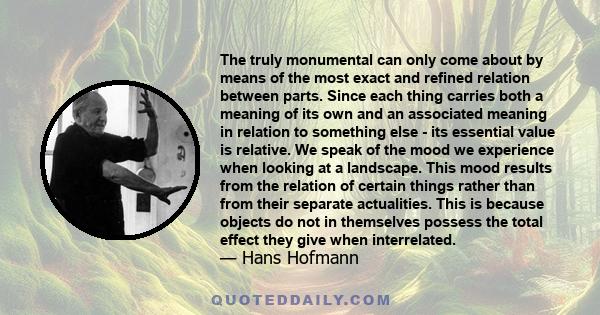 The truly monumental can only come about by means of the most exact and refined relation between parts. Since each thing carries both a meaning of its own and an associated meaning in relation to something else - its