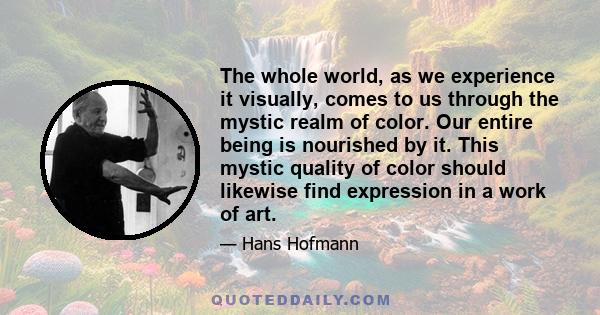 The whole world, as we experience it visually, comes to us through the mystic realm of color. Our entire being is nourished by it. This mystic quality of color should likewise find expression in a work of art.