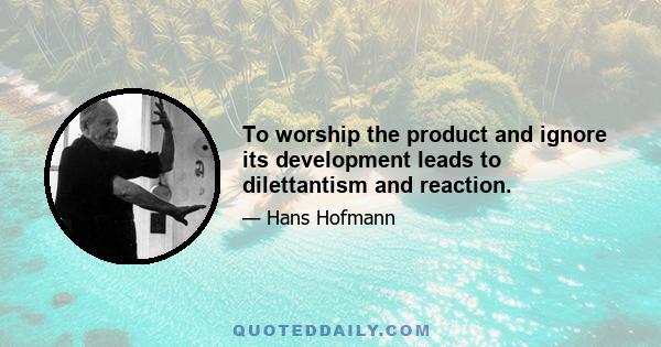 To worship the product and ignore its development leads to dilettantism and reaction.