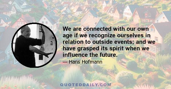 We are connected with our own age if we recognize ourselves in relation to outside events; and we have grasped its spirit when we influence the future.