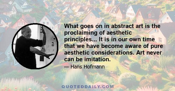 What goes on in abstract art is the proclaiming of aesthetic principles... It is in our own time that we have become aware of pure aesthetic considerations. Art never can be imitation.