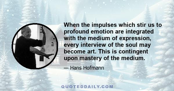 When the impulses which stir us to profound emotion are integrated with the medium of expression, every interview of the soul may become art. This is contingent upon mastery of the medium.