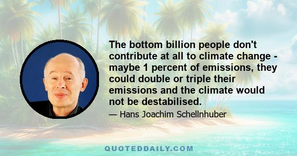 The bottom billion people don't contribute at all to climate change - maybe 1 percent of emissions, they could double or triple their emissions and the climate would not be destabilised.