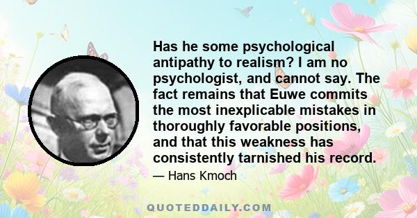 Has he some psychological antipathy to realism? I am no psychologist, and cannot say. The fact remains that Euwe commits the most inexplicable mistakes in thoroughly favorable positions, and that this weakness has