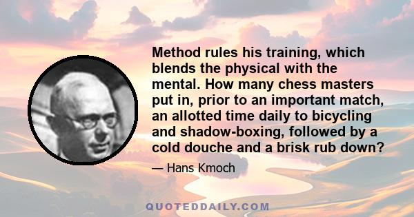 Method rules his training, which blends the physical with the mental. How many chess masters put in, prior to an important match, an allotted time daily to bicycling and shadow-boxing, followed by a cold douche and a