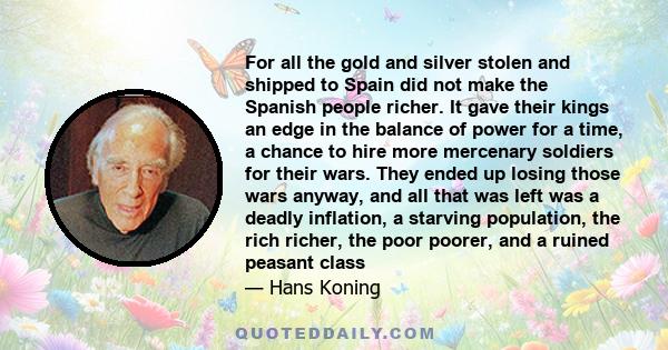 For all the gold and silver stolen and shipped to Spain did not make the Spanish people richer. It gave their kings an edge in the balance of power for a time, a chance to hire more mercenary soldiers for their wars.