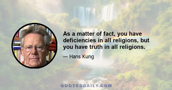 As a matter of fact, you have deficiencies in all religions, but you have truth in all religions.