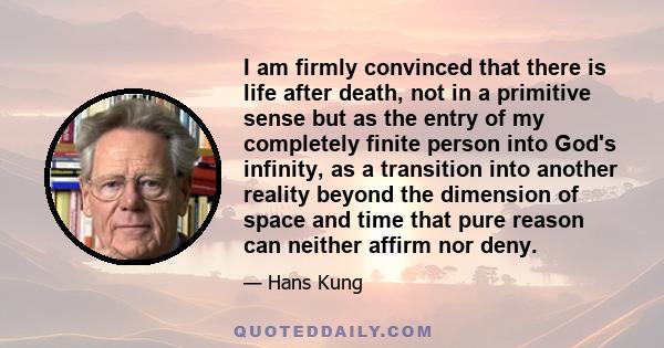 I am firmly convinced that there is life after death, not in a primitive sense but as the entry of my completely finite person into God's infinity, as a transition into another reality beyond the dimension of space and