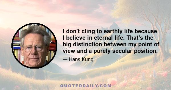 I don't cling to earthly life because I believe in eternal life. That's the big distinction between my point of view and a purely secular position.