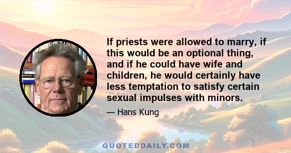 If priests were allowed to marry, if this would be an optional thing, and if he could have wife and children, he would certainly have less temptation to satisfy certain sexual impulses with minors.