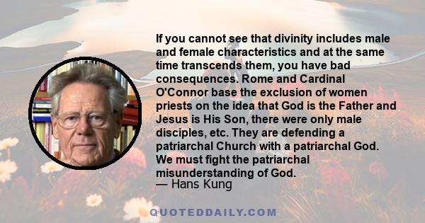 If you cannot see that divinity includes male and female characteristics and at the same time transcends them, you have bad consequences. Rome and Cardinal O'Connor base the exclusion of women priests on the idea that