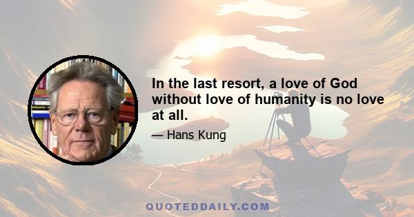 In the last resort, a love of God without love of humanity is no love at all.