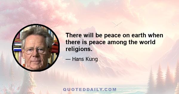 There will be peace on earth when there is peace among the world religions.