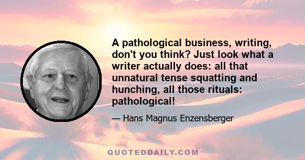 A pathological business, writing, don't you think? Just look what a writer actually does: all that unnatural tense squatting and hunching, all those rituals: pathological!