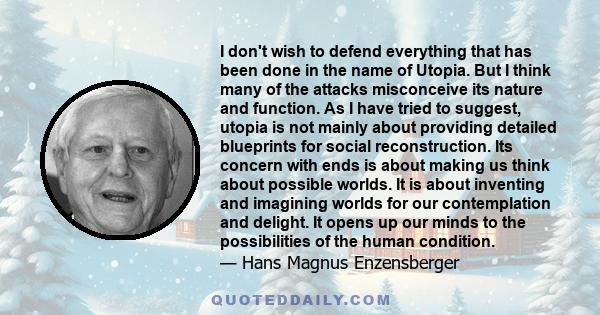 I don't wish to defend everything that has been done in the name of Utopia. But I think many of the attacks misconceive its nature and function. As I have tried to suggest, utopia is not mainly about providing detailed