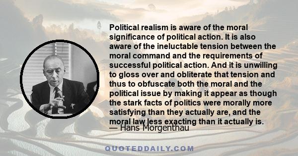 Political realism is aware of the moral significance of political action. It is also aware of the ineluctable tension between the moral command and the requirements of successful political action. And it is unwilling to 