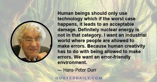 Human beings should only use technology which if the worst case happens, it leads to an acceptable damage. Definitely nuclear energy is not in that category. I want an industrial world where people are allowed to make