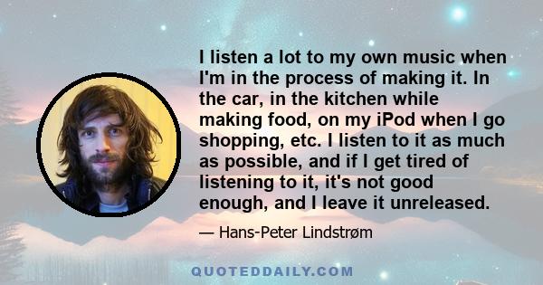 I listen a lot to my own music when I'm in the process of making it. In the car, in the kitchen while making food, on my iPod when I go shopping, etc. I listen to it as much as possible, and if I get tired of listening