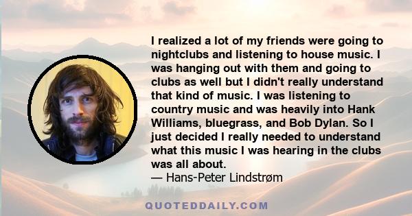 I realized a lot of my friends were going to nightclubs and listening to house music. I was hanging out with them and going to clubs as well but I didn't really understand that kind of music. I was listening to country