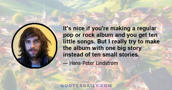 It's nice if you're making a regular pop or rock album and you get ten little songs. But I really try to make the album with one big story instead of ten small stories.