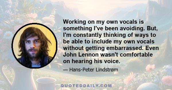 Working on my own vocals is something I've been avoiding. But, I'm constantly thinking of ways to be able to include my own vocals without getting embarrassed. Even John Lennon wasn't comfortable on hearing his voice.